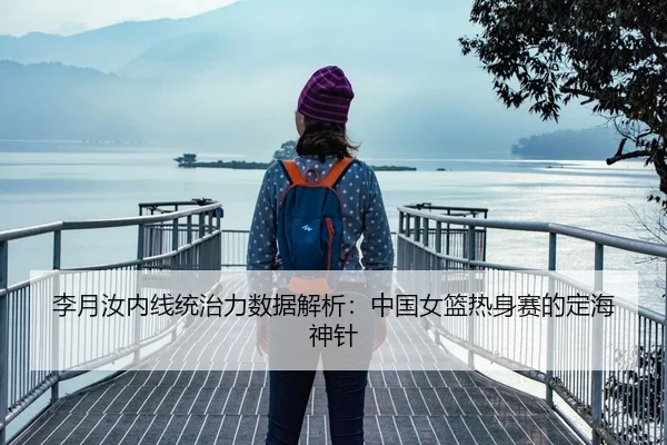 李月汝内线统治力数据解析：中国女篮热身赛的定海神针
