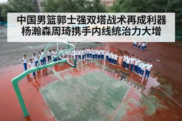 中国男篮郭士强双塔战术再成利器杨瀚森周琦携手内线统治力大增