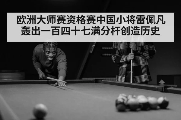 欧洲大师赛资格赛中国小将雷佩凡轰出一百四十七满分杆创造历史